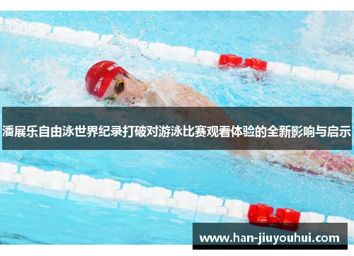 潘展乐自由泳世界纪录打破对游泳比赛观看体验的全新影响与启示 潘展乐自由泳世界纪录打破对游泳比赛观看体验的全新影响与启示