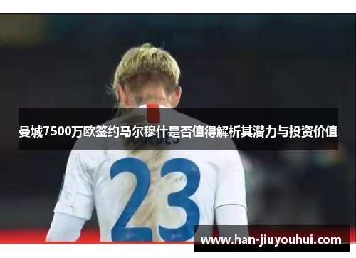 曼城7500万欧签约马尔穆什是否值得解析其潜力与投资价值