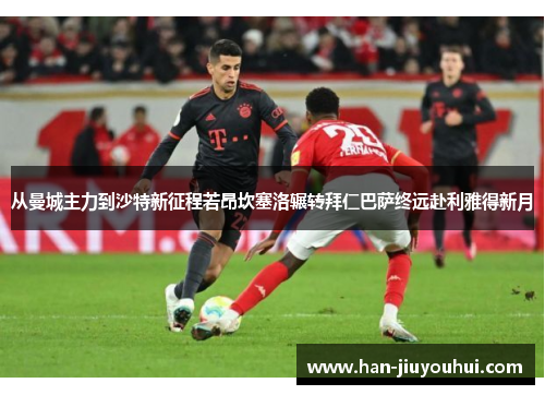 从曼城主力到沙特新征程若昂坎塞洛辗转拜仁巴萨终远赴利雅得新月