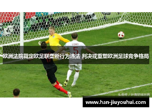 欧洲法院裁定欧足联垄断行为违法 判决或重塑欧洲足球竞争格局